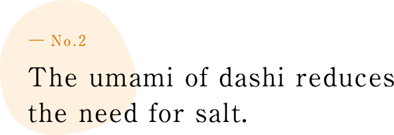 ― No.2 The umami of dashi reduces the need to add salt.